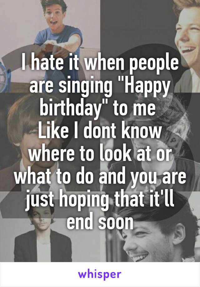 I hate it when people are singing "Happy birthday" to me 
Like I dont know where to look at or what to do and you are just hoping that it'll end soon