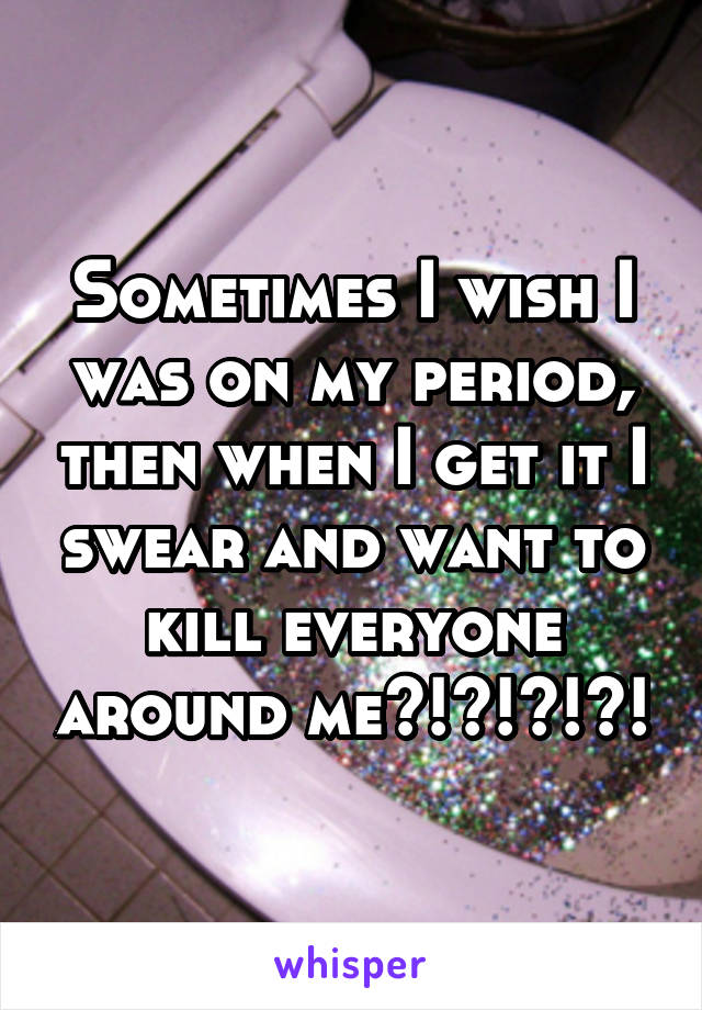 Sometimes I wish I was on my period, then when I get it I swear and want to kill everyone around me?!?!?!?!