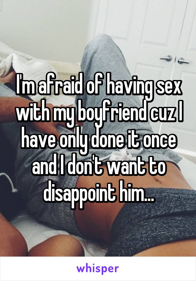 I'm afraid of having sex with my boyfriend cuz I have only done it once and I don't want to disappoint him...