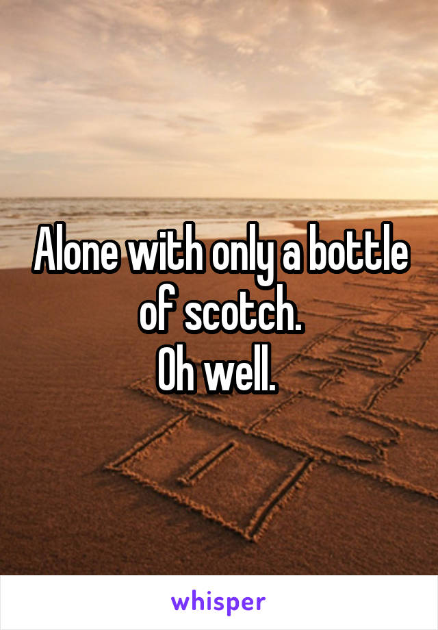 Alone with only a bottle of scotch.
Oh well. 