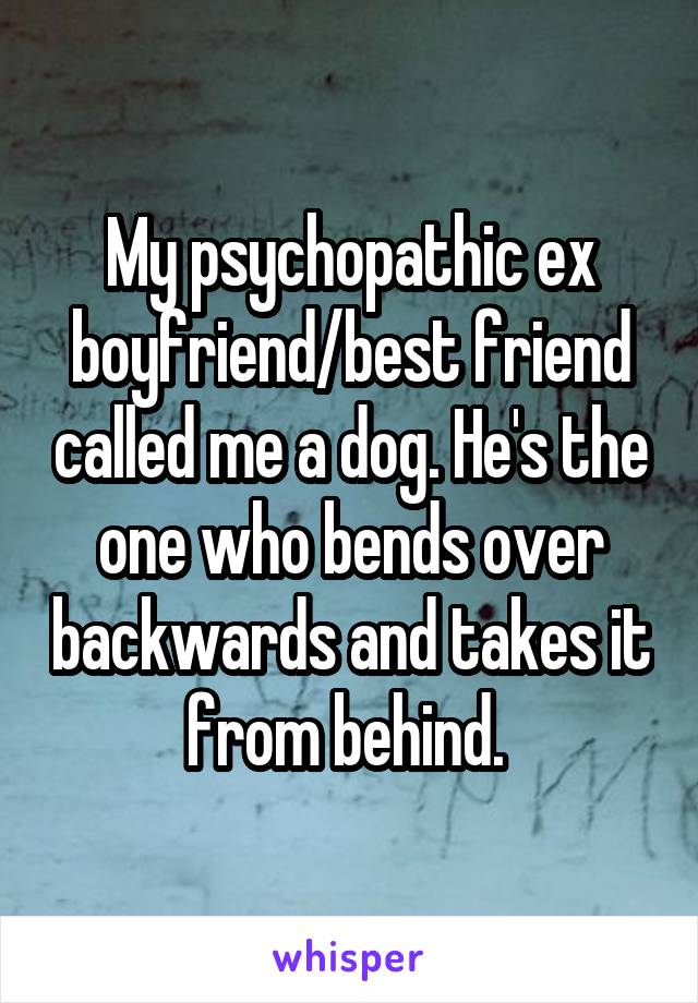 My psychopathic ex boyfriend/best friend called me a dog. He's the one who bends over backwards and takes it from behind. 