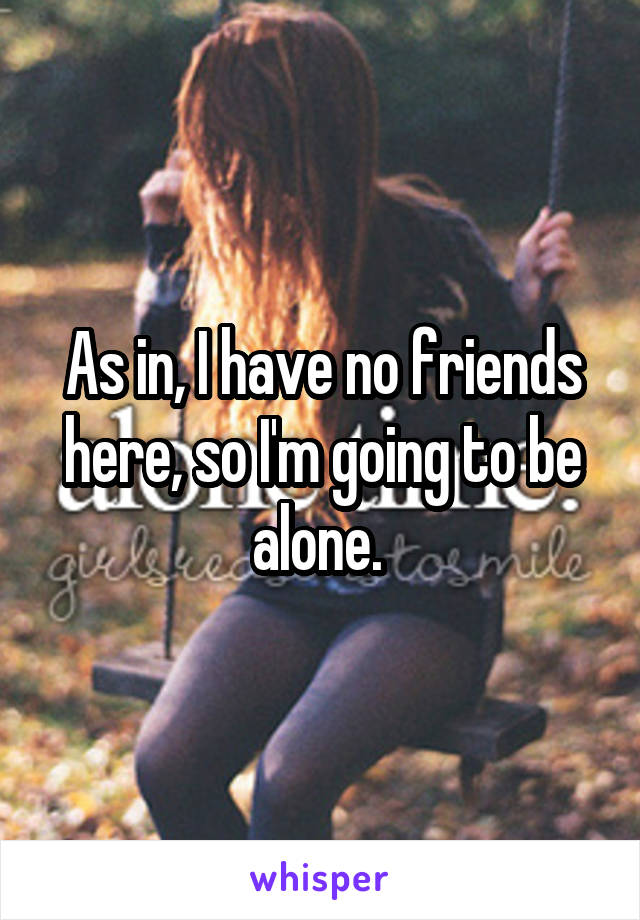 As in, I have no friends here, so I'm going to be alone. 