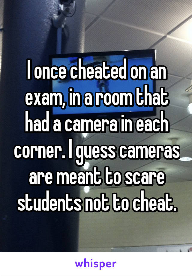 I once cheated on an exam, in a room that had a camera in each corner. I guess cameras are meant to scare students not to cheat.