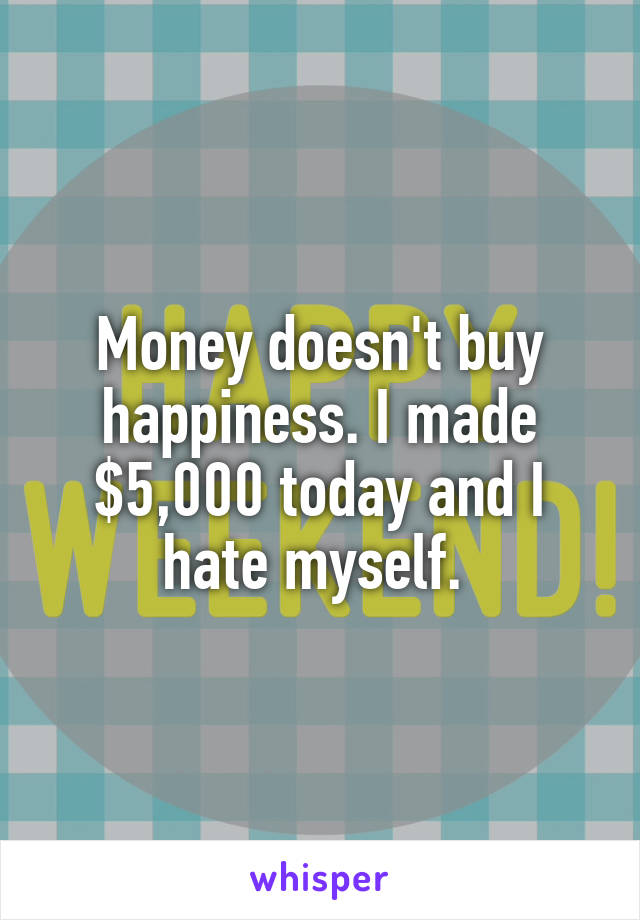 Money doesn't buy happiness. I made $5,000 today and I hate myself. 