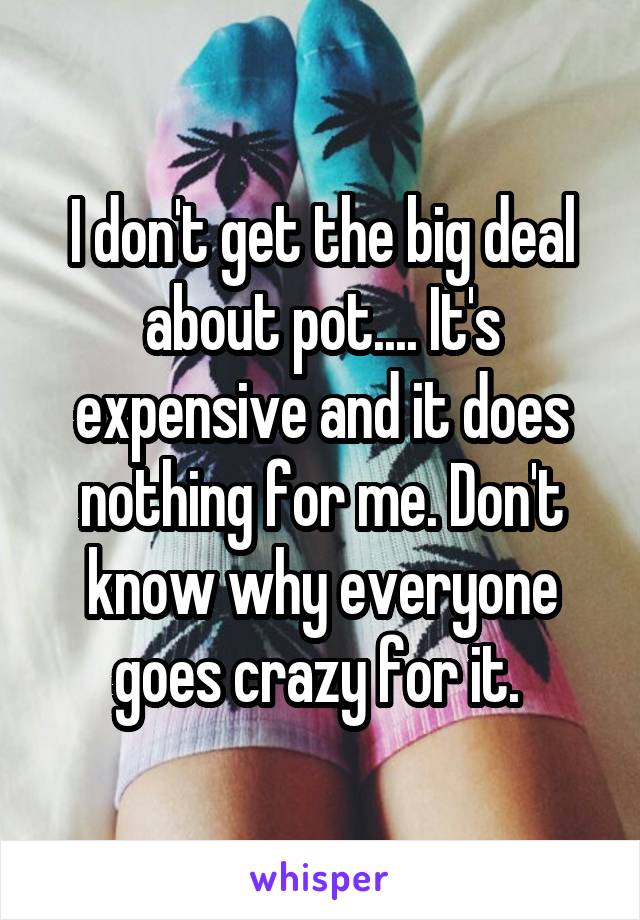 I don't get the big deal about pot.... It's expensive and it does nothing for me. Don't know why everyone goes crazy for it. 