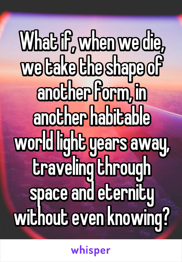 What if, when we die, we take the shape of another form, in another habitable world light years away, traveling through space and eternity without even knowing?