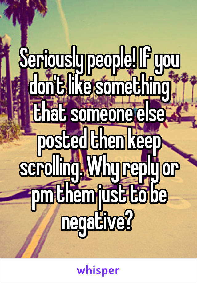 Seriously people! If you don't like something that someone else posted then keep scrolling. Why reply or pm them just to be negative? 