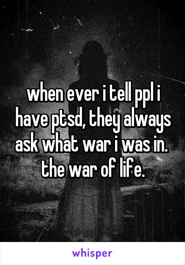 when ever i tell ppl i have ptsd, they always ask what war i was in. 
the war of life.