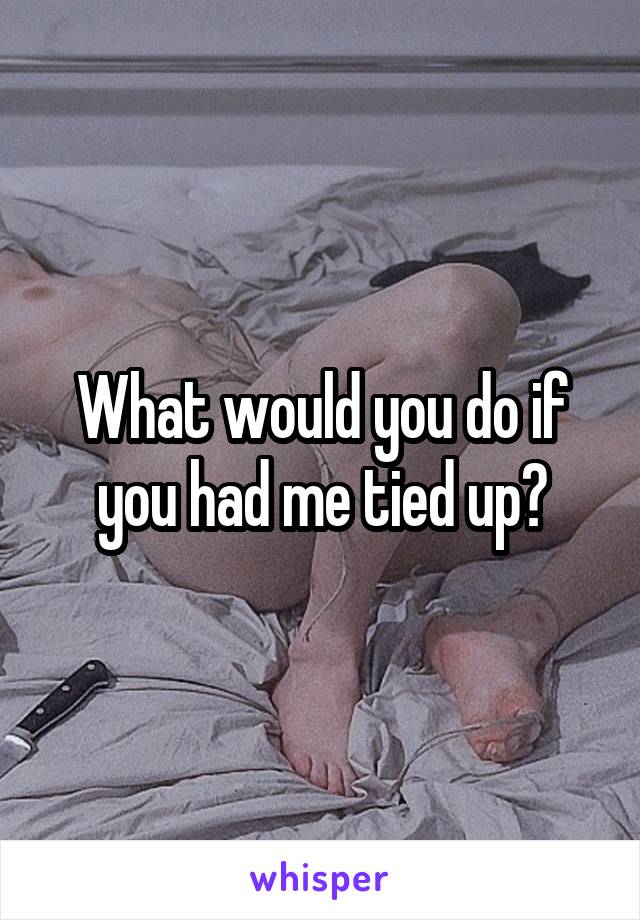 What would you do if you had me tied up?