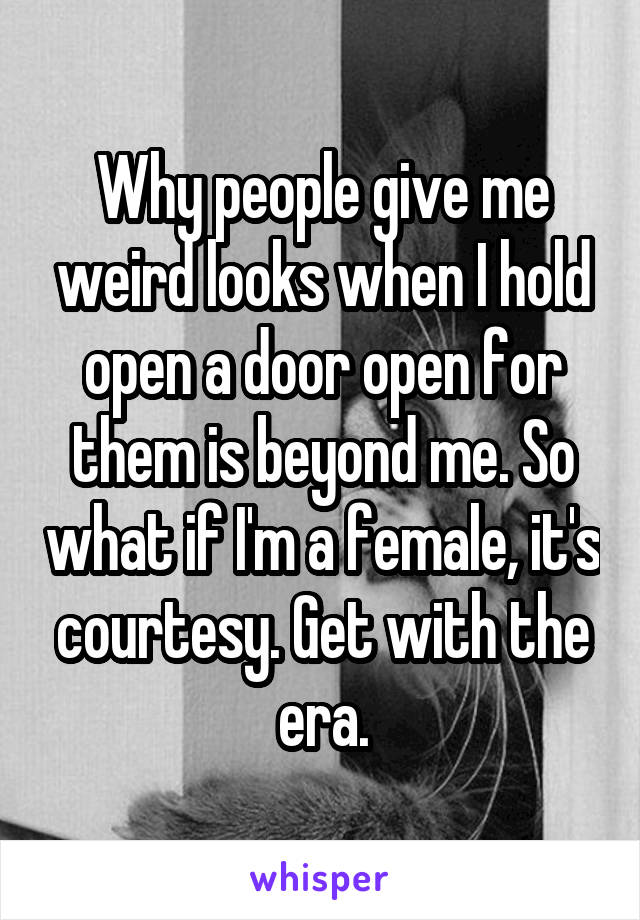 Why people give me weird looks when I hold open a door open for them is beyond me. So what if I'm a female, it's courtesy. Get with the era.