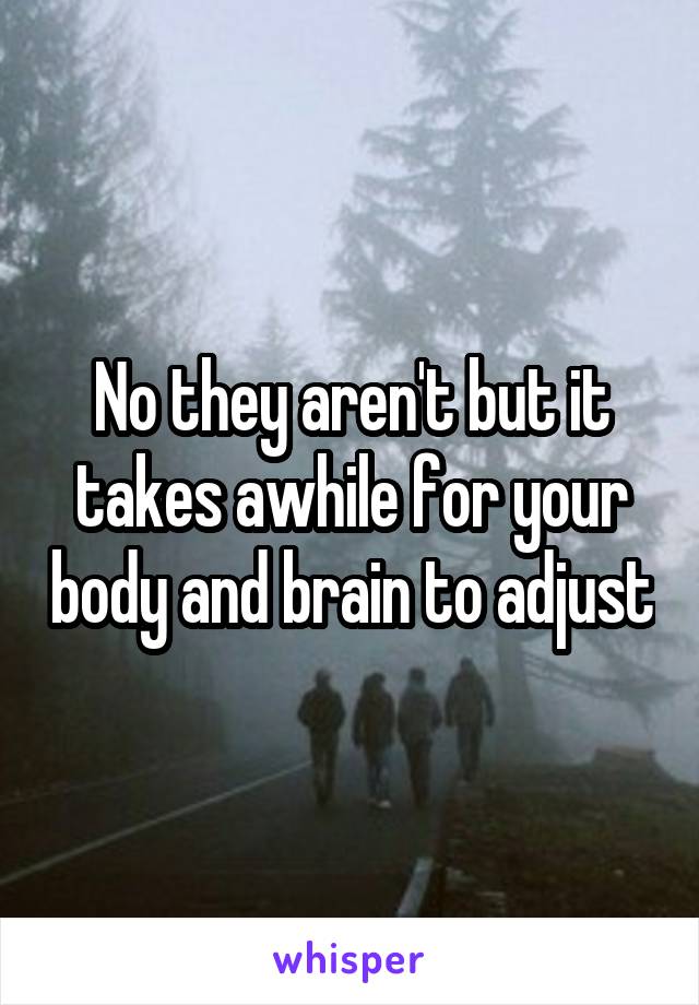 No they aren't but it takes awhile for your body and brain to adjust