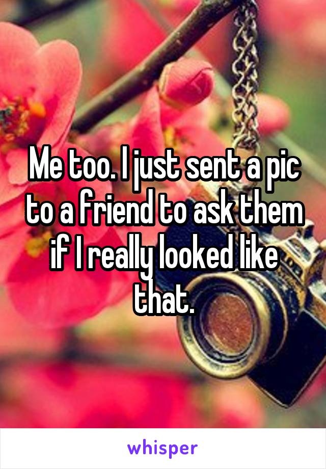 Me too. I just sent a pic to a friend to ask them if I really looked like that.