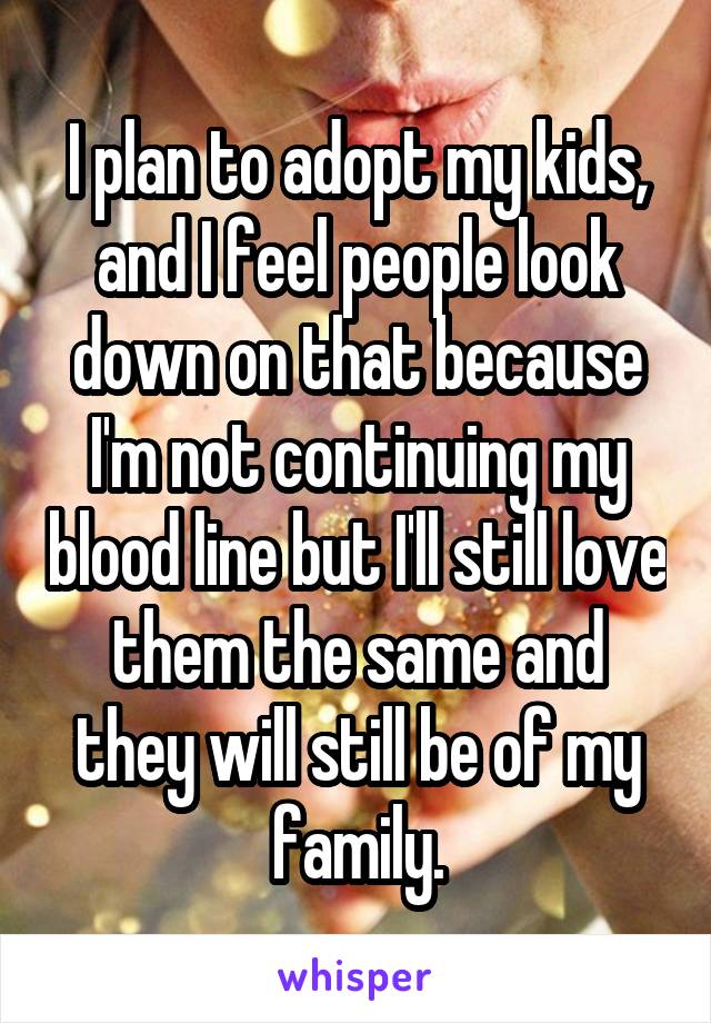 I plan to adopt my kids, and I feel people look down on that because I'm not continuing my blood line but I'll still love them the same and they will still be of my family.