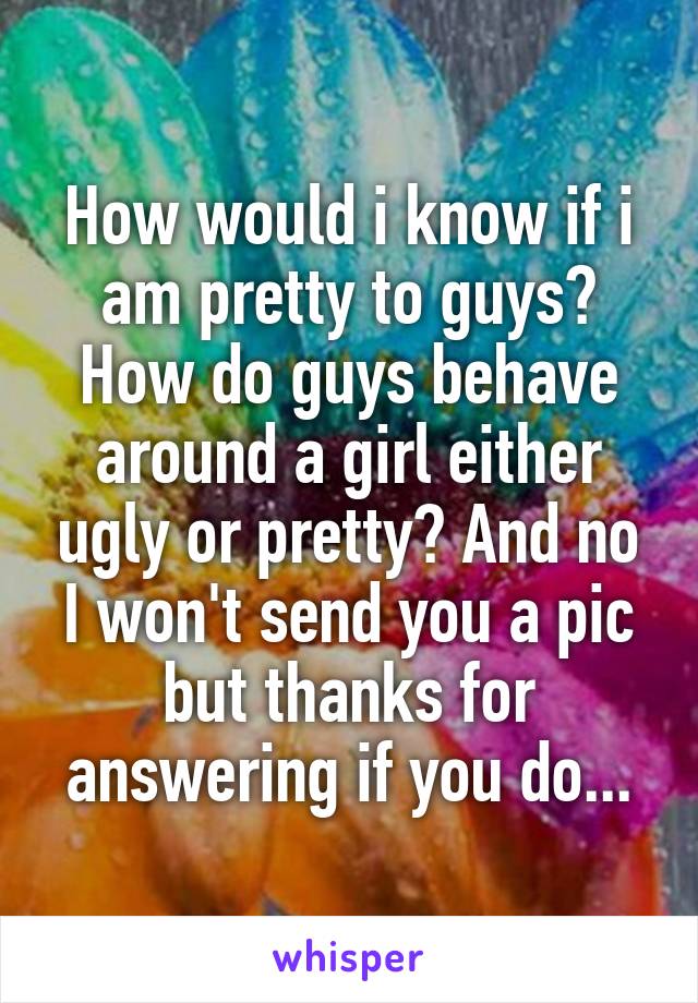 How would i know if i am pretty to guys? How do guys behave around a girl either ugly or pretty? And no I won't send you a pic but thanks for answering if you do...