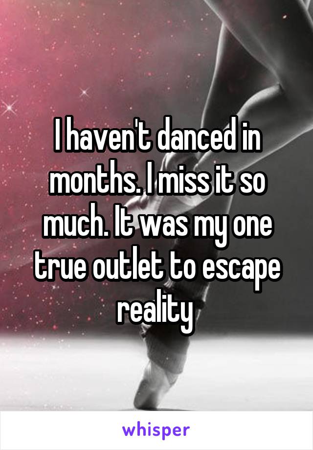 I haven't danced in months. I miss it so much. It was my one true outlet to escape reality 