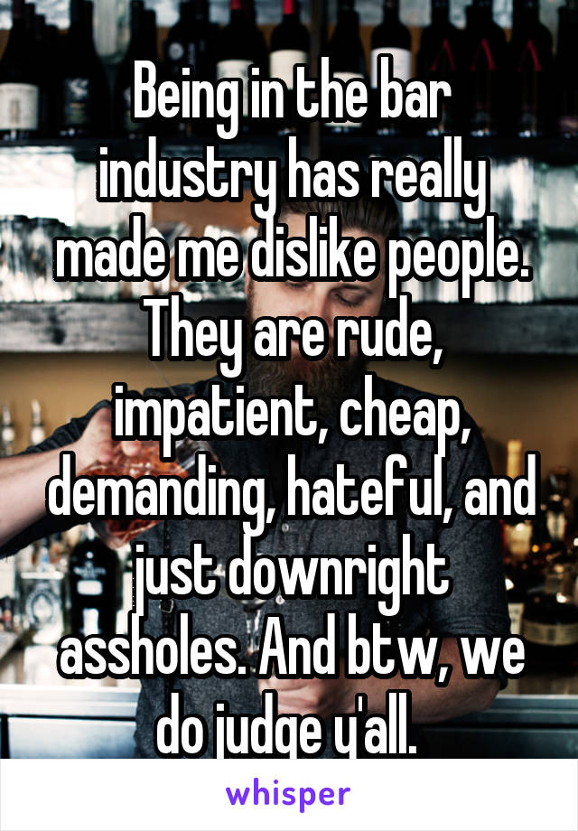 Being in the bar industry has really made me dislike people. They are rude, impatient, cheap, demanding, hateful, and just downright assholes. And btw, we do judge y'all. 