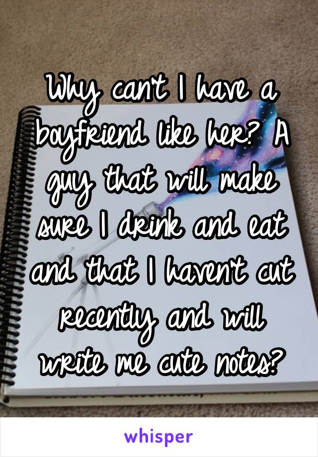 Why can't I have a boyfriend like her? A guy that will make sure I drink and eat and that I haven't cut recently and will write me cute notes?