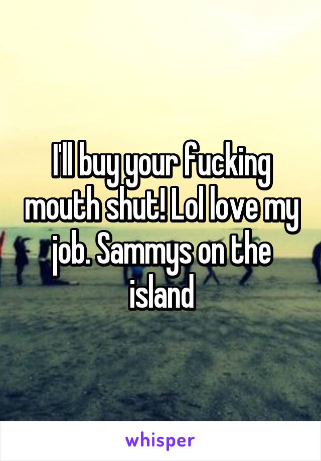 I'll buy your fucking mouth shut! Lol love my job. Sammys on the island