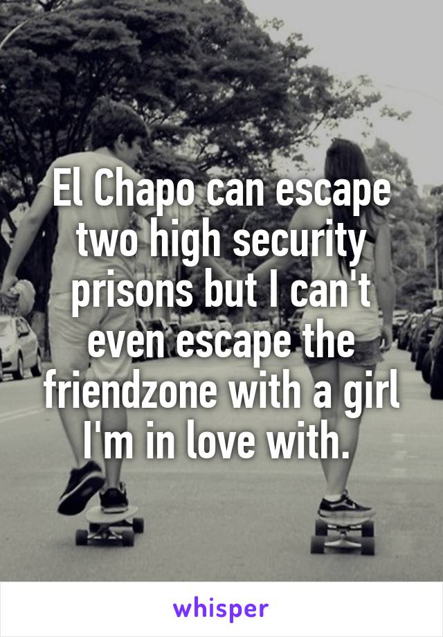 El Chapo can escape two high security prisons but I can't even escape the friendzone with a girl I'm in love with. 