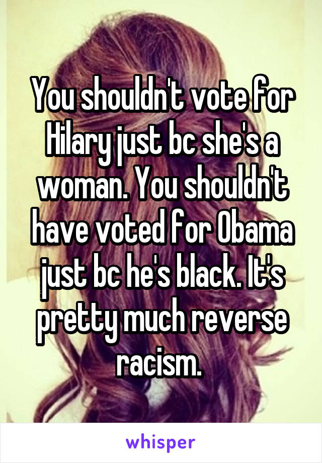 You shouldn't vote for Hilary just bc she's a woman. You shouldn't have voted for Obama just bc he's black. It's pretty much reverse racism. 