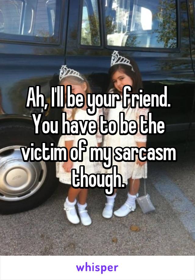 Ah, I'll be your friend.
You have to be the victim of my sarcasm though.