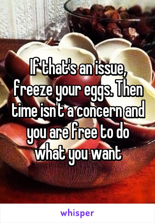 If that's an issue, freeze your eggs. Then time isn't a concern and you are free to do what you want