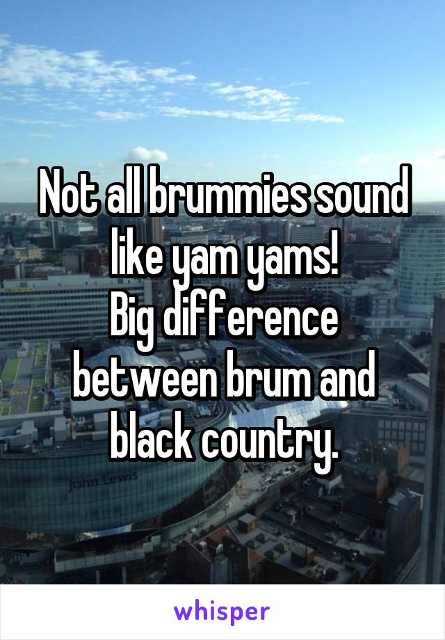 Not all brummies sound like yam yams!
Big difference between brum and black country.