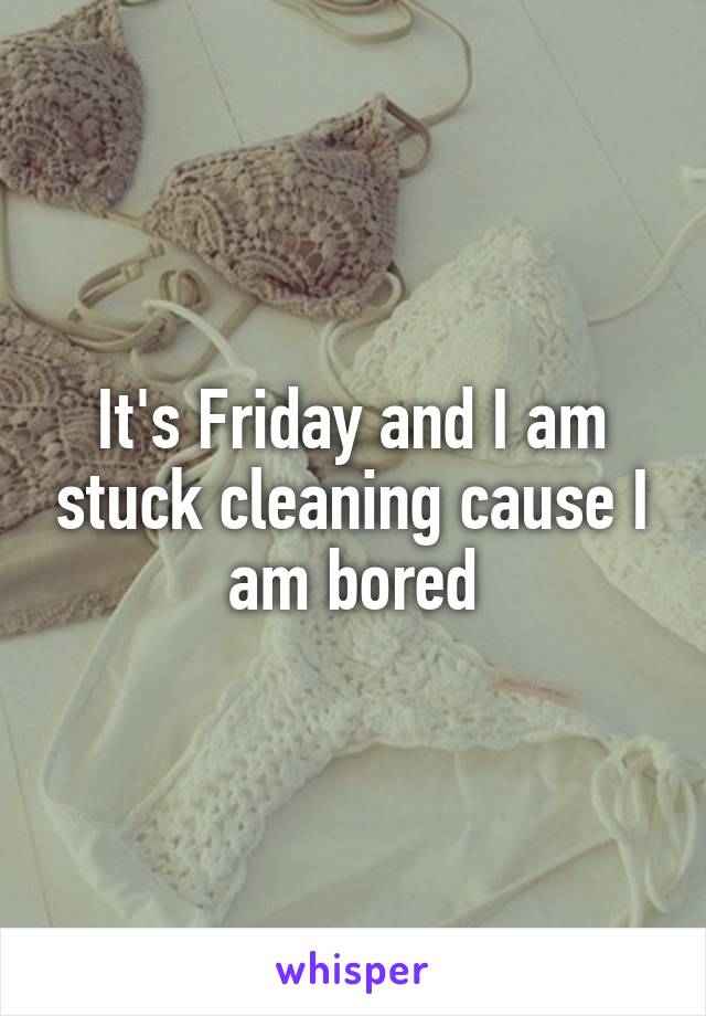 It's Friday and I am stuck cleaning cause I am bored