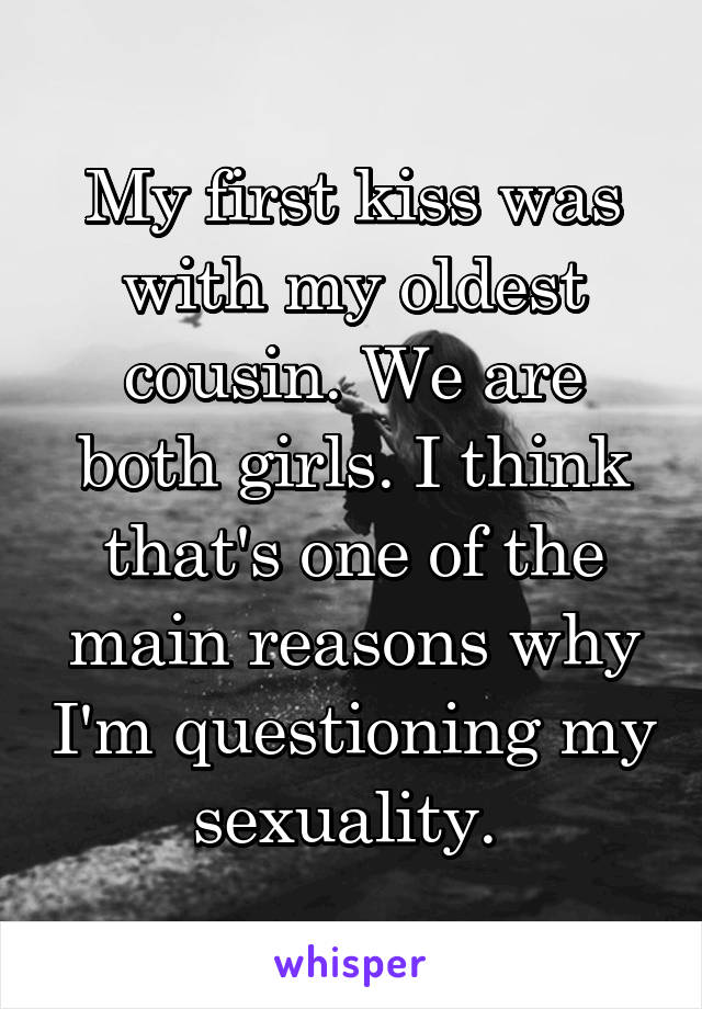 My first kiss was with my oldest cousin. We are both girls. I think that's one of the main reasons why I'm questioning my sexuality. 