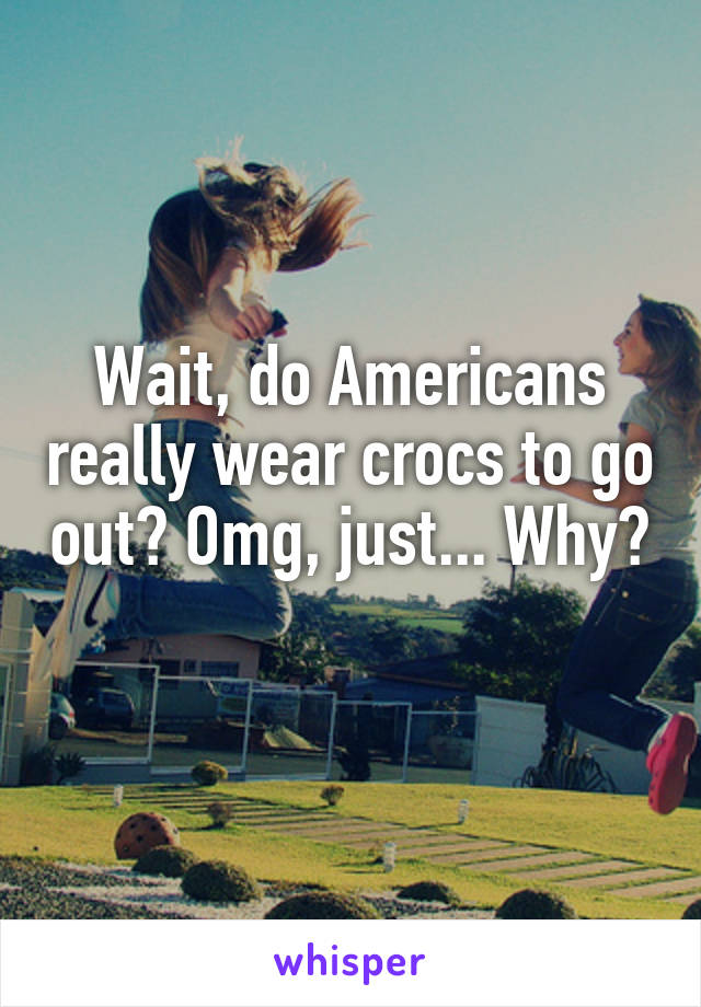 Wait, do Americans really wear crocs to go out? Omg, just... Why? 