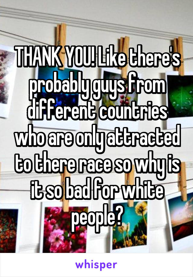 THANK YOU! Like there's probably guys from different countries who are only attracted to there race so why is it so bad for white people?