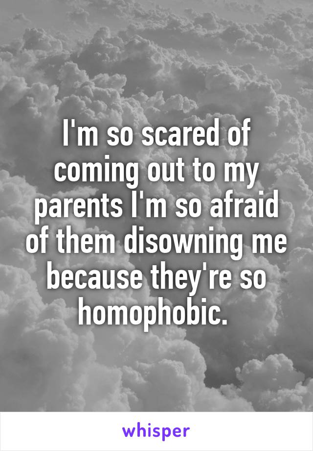 I'm so scared of coming out to my parents I'm so afraid of them disowning me because they're so homophobic. 