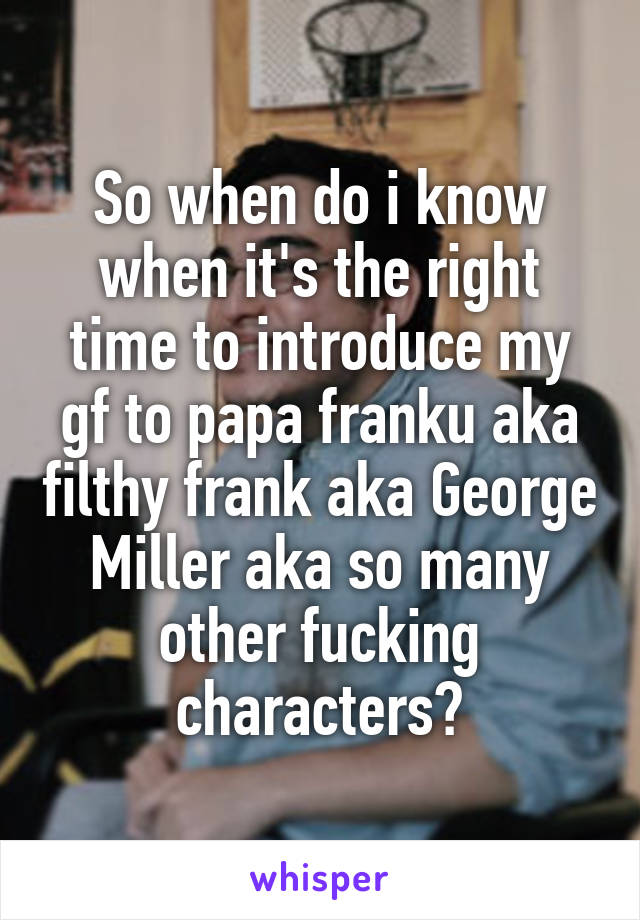 So when do i know when it's the right time to introduce my gf to papa franku aka filthy frank aka George Miller aka so many other fucking characters?