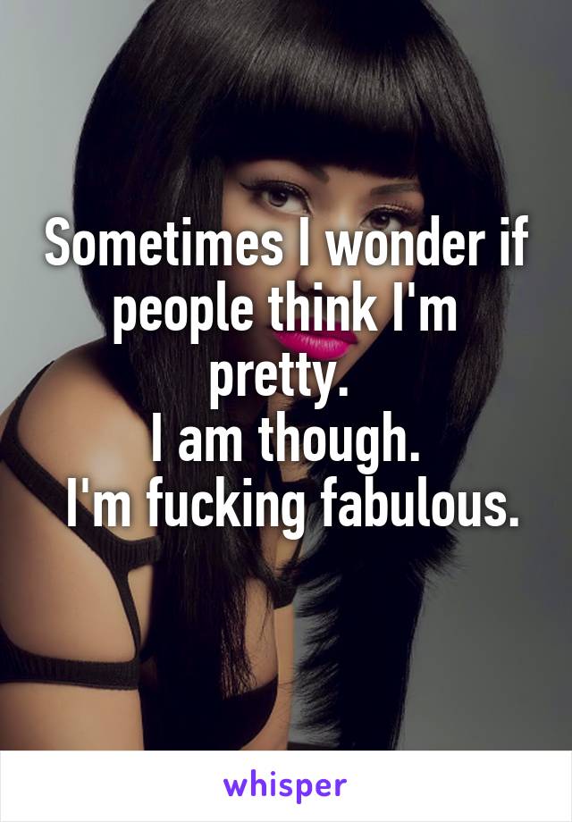 Sometimes I wonder if people think I'm pretty. 
I am though.
 I'm fucking fabulous. 