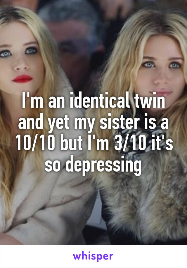 I'm an identical twin and yet my sister is a 10/10 but I'm 3/10 it's so depressing