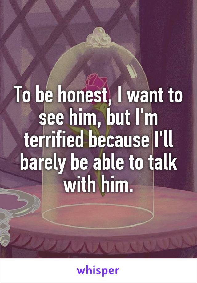 To be honest, I want to see him, but I'm terrified because I'll barely be able to talk with him.