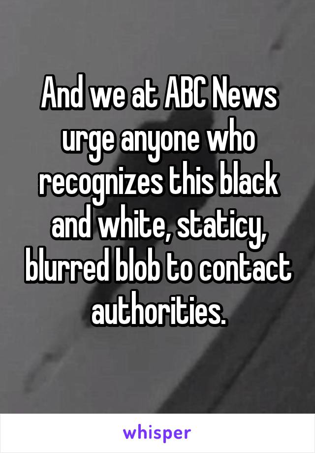 And we at ABC News urge anyone who recognizes this black and white, staticy, blurred blob to contact authorities.
