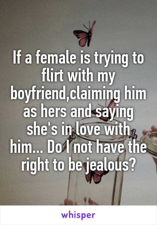 If a female is trying to flirt with my boyfriend,claiming him as hers and saying she's in love with him... Do I not have the right to be jealous?