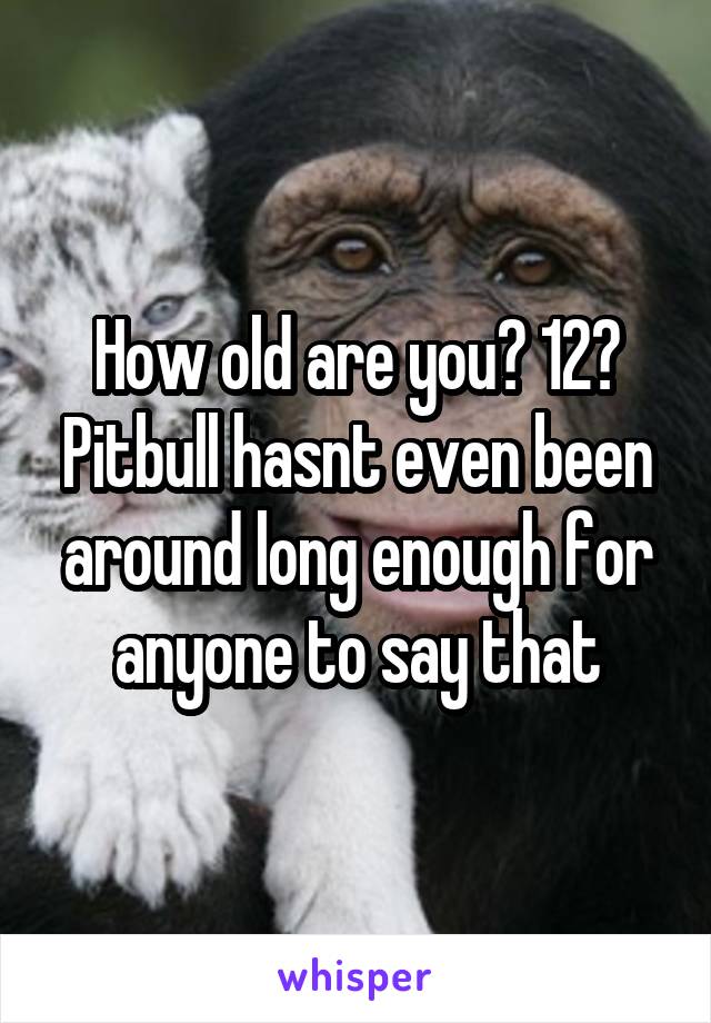 How old are you? 12? Pitbull hasnt even been around long enough for anyone to say that