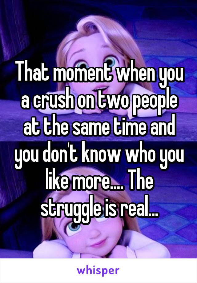 That moment when you a crush on two people at the same time and you don't know who you like more.... The struggle is real...