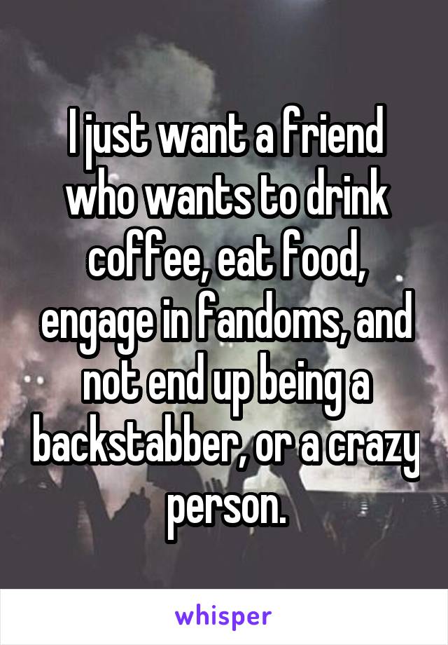 I just want a friend who wants to drink coffee, eat food, engage in fandoms, and not end up being a backstabber, or a crazy person.