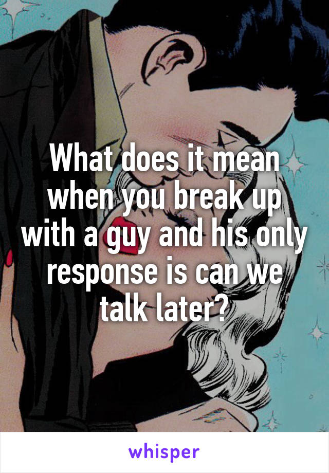 What does it mean when you break up with a guy and his only response is can we talk later?