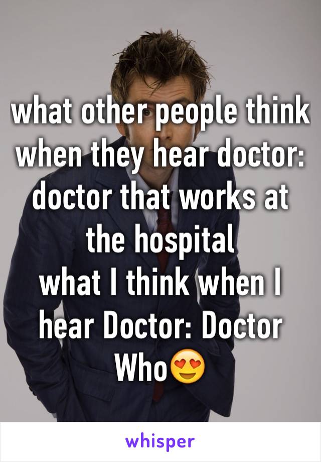 what other people think when they hear doctor: doctor that works at the hospital
what I think when I hear Doctor: Doctor Who😍