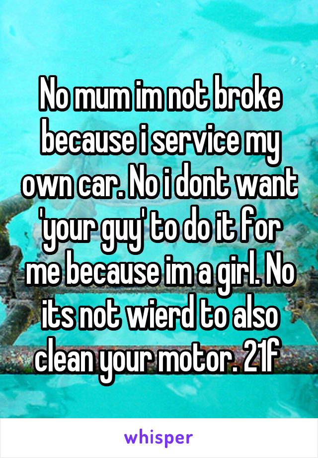 No mum im not broke because i service my own car. No i dont want 'your guy' to do it for me because im a girl. No its not wierd to also clean your motor. 21f 