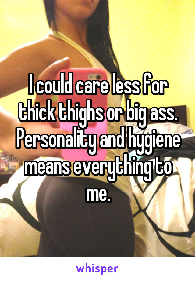I could care less for thick thighs or big ass. Personality and hygiene means everything to me.