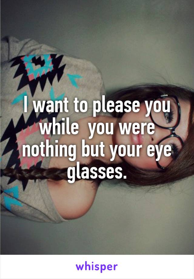 I want to please you while  you were nothing but your eye glasses.