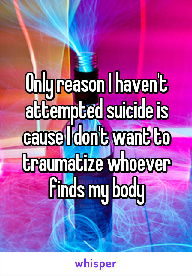 Only reason I haven't attempted suicide is cause I don't want to traumatize whoever finds my body