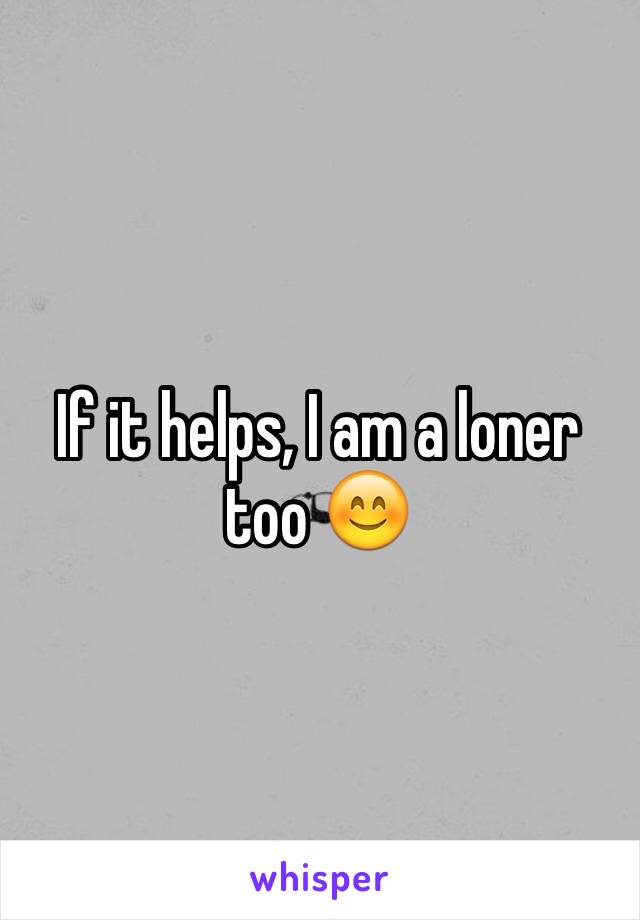 If it helps, I am a loner too 😊