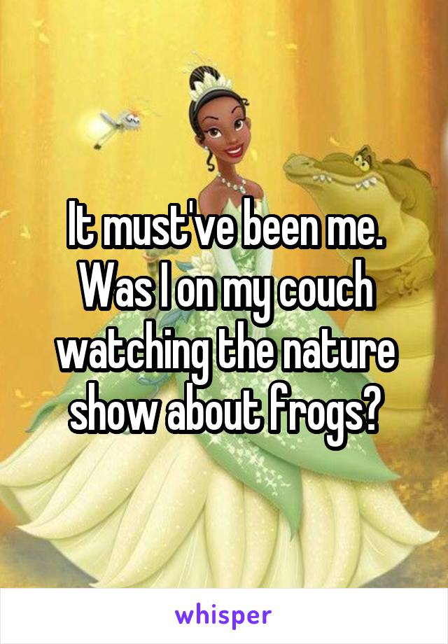 It must've been me. Was I on my couch watching the nature show about frogs?