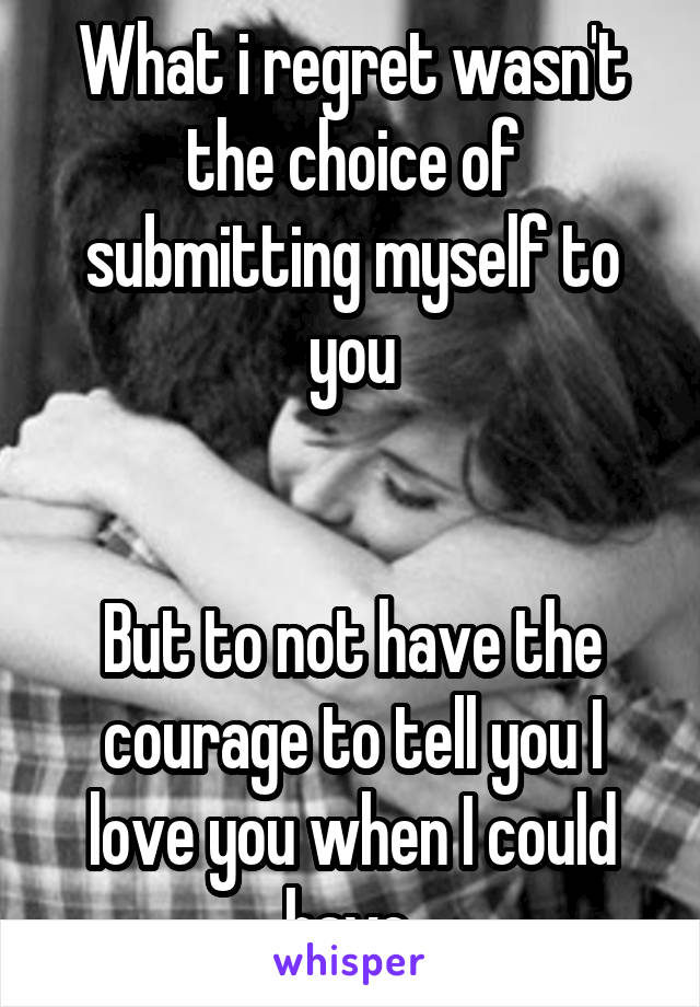 What i regret wasn't the choice of submitting myself to you


But to not have the courage to tell you I love you when I could have.